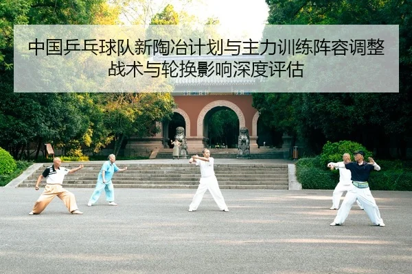 中国乒乓球队新陶冶计划与主力训练阵容调整 战术与轮换影响深度评估